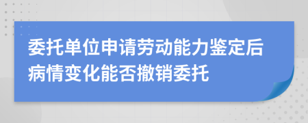 委托单位申请劳动能力鉴定后病情变化能否撤销委托