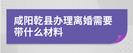 咸阳乾县办理离婚需要带什么材料