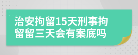 治安拘留15天刑事拘留留三天会有案底吗