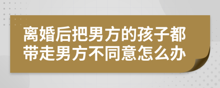 离婚后把男方的孩子都带走男方不同意怎么办