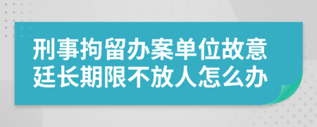 刑事拘留办案单位故意廷长期限不放人怎么办