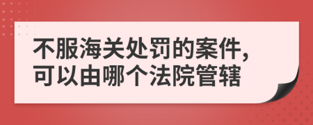 不服海关处罚的案件,可以由哪个法院管辖