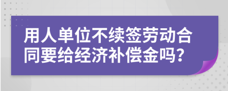 用人单位不续签劳动合同要给经济补偿金吗？