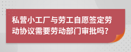 私营小工厂与劳工自愿签定劳动协议需要劳动部门审批吗？