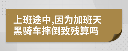 上班途中,因为加班天黑骑车摔倒致残算吗