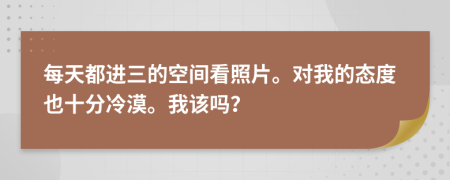 每天都进三的空间看照片。对我的态度也十分冷漠。我该吗？