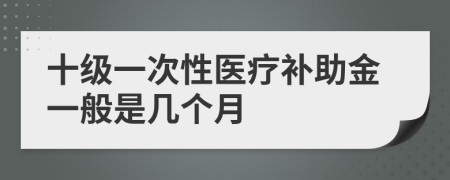 十级一次性医疗补助金一般是几个月