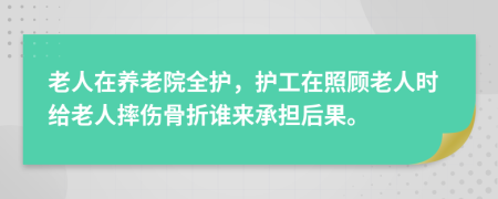 老人在养老院全护，护工在照顾老人时给老人摔伤骨折谁来承担后果。