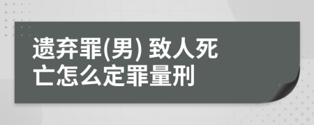 遗弃罪(男) 致人死亡怎么定罪量刑