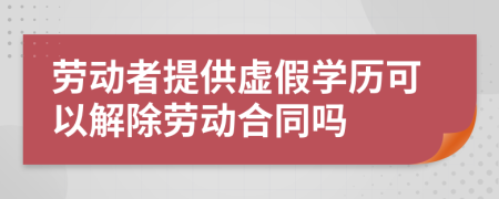 劳动者提供虚假学历可以解除劳动合同吗