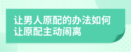 让男人原配的办法如何让原配主动闹离