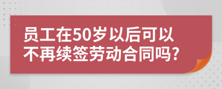 员工在50岁以后可以不再续签劳动合同吗?