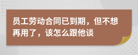 员工劳动合同已到期，但不想再用了，该怎么跟他谈