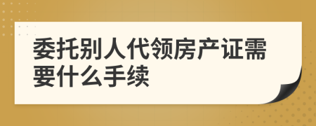 委托别人代领房产证需要什么手续