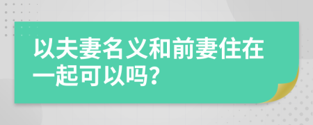 以夫妻名义和前妻住在一起可以吗？