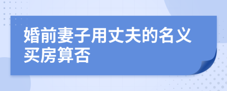 婚前妻子用丈夫的名义买房算否