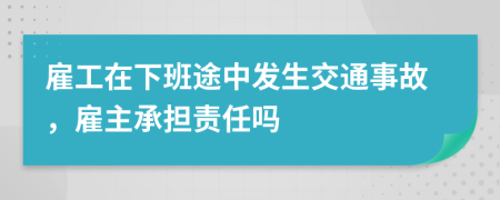 雇工在下班途中发生交通事故，雇主承担责任吗