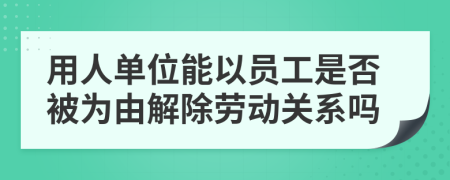 用人单位能以员工是否被为由解除劳动关系吗