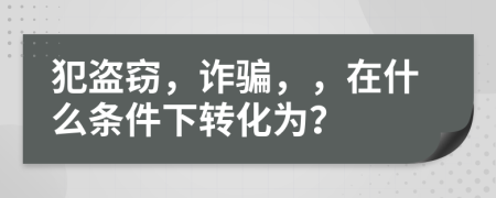 犯盗窃，诈骗，，在什么条件下转化为？