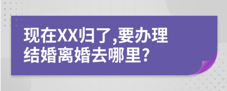 现在XX归了,要办理结婚离婚去哪里?