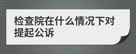 检查院在什么情况下对提起公诉