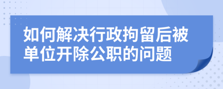 如何解决行政拘留后被单位开除公职的问题