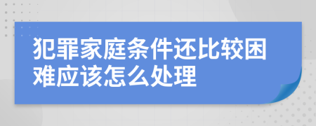 犯罪家庭条件还比较困难应该怎么处理