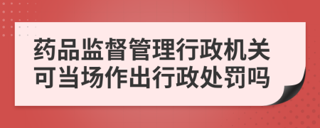 药品监督管理行政机关可当场作出行政处罚吗