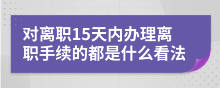 对离职15天内办理离职手续的都是什么看法