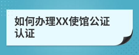 如何办理XX使馆公证认证