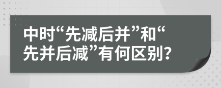 中时“先减后并”和“先并后减”有何区别？