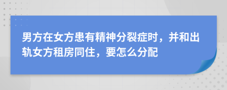 男方在女方患有精神分裂症时，并和出轨女方租房同住，要怎么分配