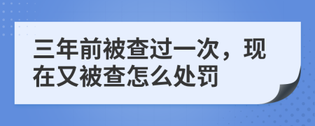 三年前被查过一次，现在又被查怎么处罚