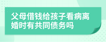 父母借钱给孩子看病离婚时有共同债务吗