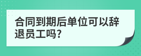 合同到期后单位可以辞退员工吗?