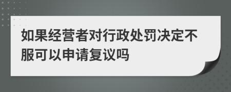 如果经营者对行政处罚决定不服可以申请复议吗