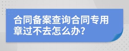 合同备案查询合同专用章过不去怎么办？