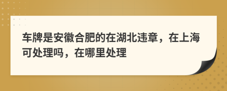 车牌是安徽合肥的在湖北违章，在上海可处理吗，在哪里处理