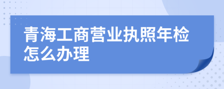 青海工商营业执照年检怎么办理