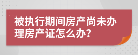 被执行期间房产尚未办理房产证怎么办？