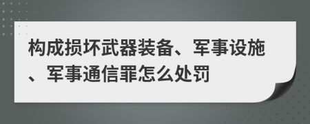 构成损坏武器装备、军事设施、军事通信罪怎么处罚