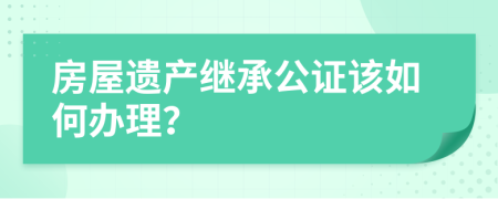 房屋遗产继承公证该如何办理？