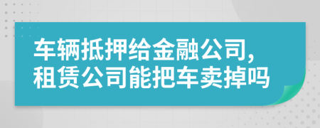 车辆抵押给金融公司,租赁公司能把车卖掉吗