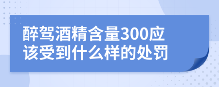 醉驾酒精含量300应该受到什么样的处罚