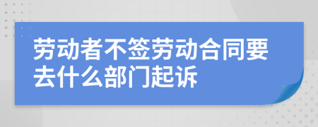 劳动者不签劳动合同要去什么部门起诉