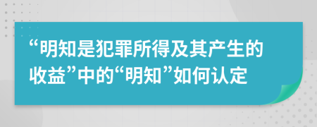 “明知是犯罪所得及其产生的收益”中的“明知”如何认定