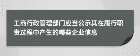 工商行政管理部门应当公示其在履行职责过程中产生的哪些企业信息