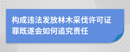 构成违法发放林木采伐许可证罪既遂会如何追究责任