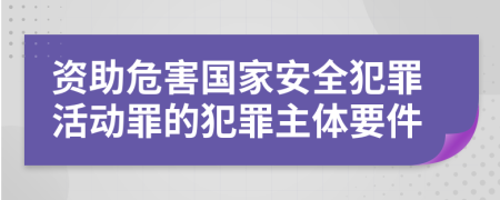 资助危害国家安全犯罪活动罪的犯罪主体要件