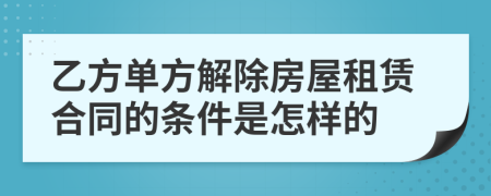 乙方单方解除房屋租赁合同的条件是怎样的